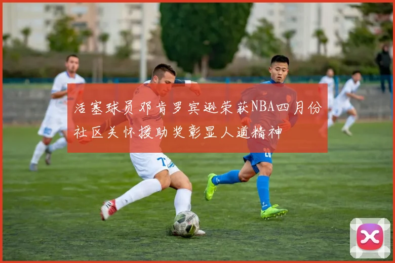 活塞球员邓肯罗宾逊荣获NBA四月份社区关怀援助奖彰显人道精神