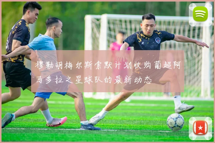 穆勒胡梅尔斯索默计划收购葡超阿马多拉之星球队的最新动态