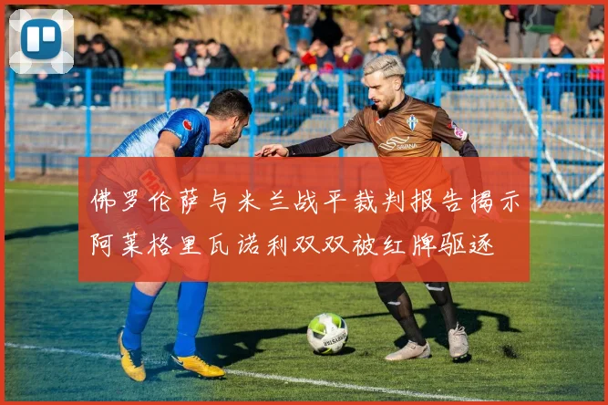 佛罗伦萨与米兰战平裁判报告揭示阿莱格里瓦诺利双双被红牌驱逐