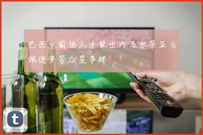 巴西中前场人才辈出内马尔蒂亚戈佩德罗等众星争辉