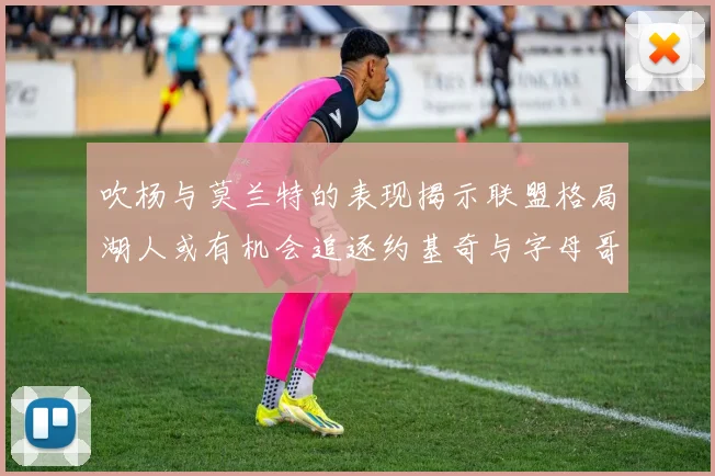 吹杨与莫兰特的表现揭示联盟格局湖人或有机会追逐约基奇与字母哥