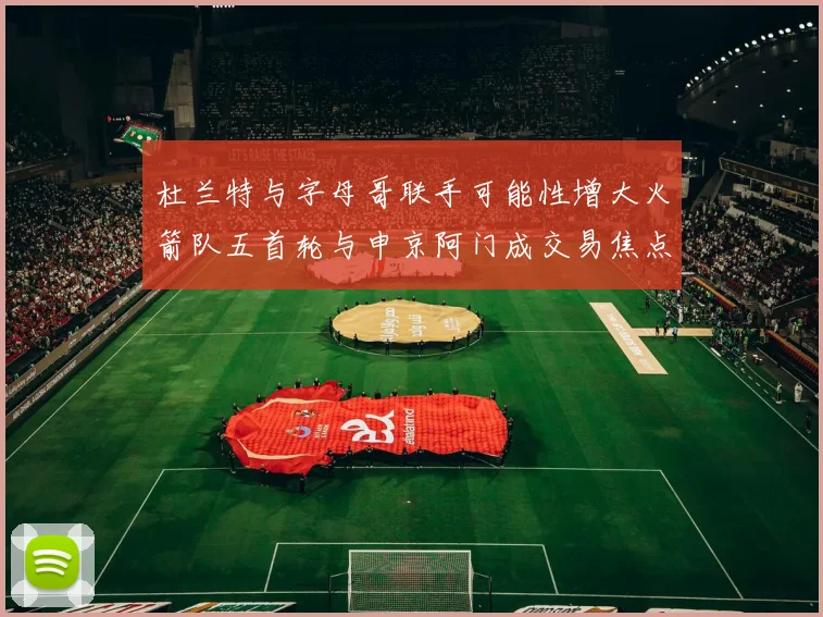 杜兰特与字母哥联手可能性增大火箭队五首轮与申京阿门成交易焦点