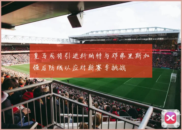 皇马或将引进科纳特与邓弗里斯加强后防线以应对新赛季挑战