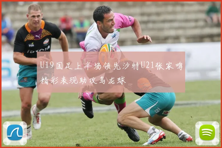 U19国足上半场领先沙特U21张家鸣精彩表现助攻乌龙球