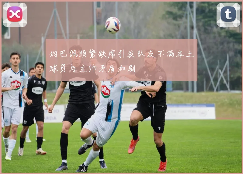 姆巴佩频繁缺席引发队友不满本土球员与主帅矛盾加剧