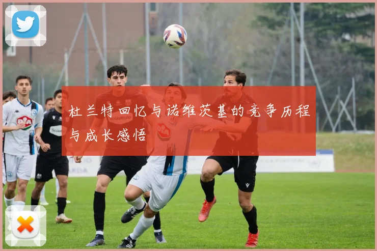 杜兰特回忆与诺维茨基的竞争历程与成长感悟
