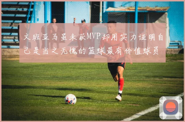 文班亚马虽未获MVP却用实力证明自己是当之无愧的篮球最有价值球员