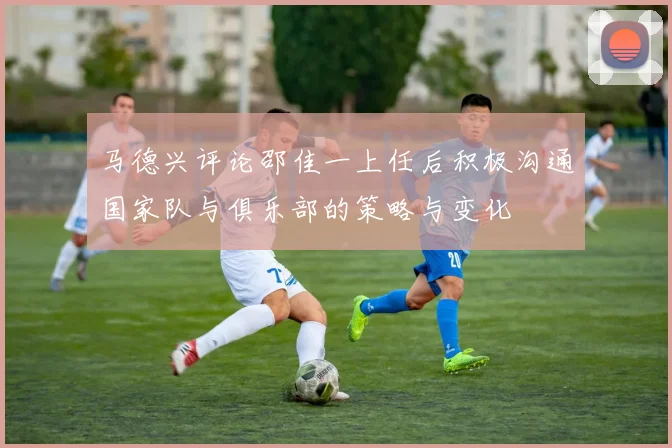 马德兴评论邵佳一上任后积极沟通国家队与俱乐部的策略与变化