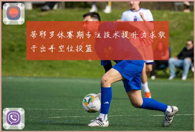 蒂耶罗休赛期专注技术提升力求敢于出手空位投篮