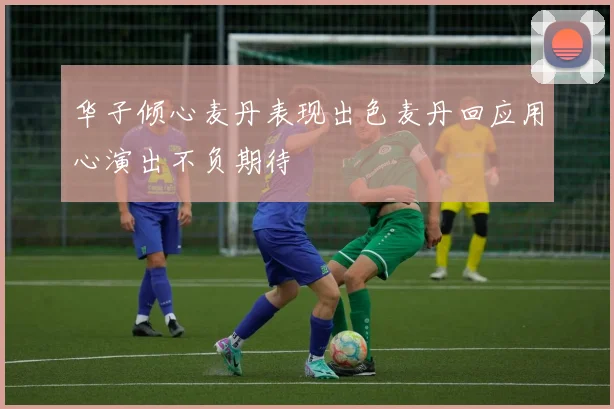 华子倾心麦丹表现出色麦丹回应用心演出不负期待