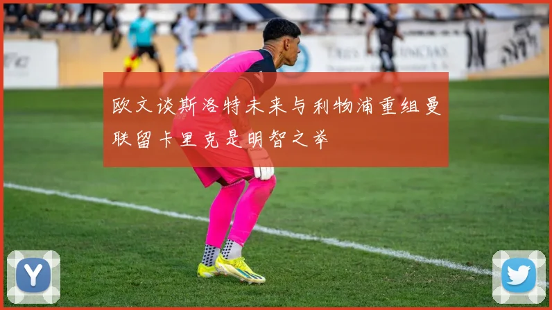 欧文谈斯洛特未来与利物浦重组曼联留卡里克是明智之举