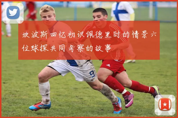 坎波斯回忆初识佩德里时的情景六位球探共同考察的故事