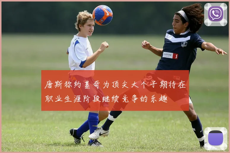 唐斯称约基奇为顶尖大个子期待在职业生涯阶段继续竞争的乐趣