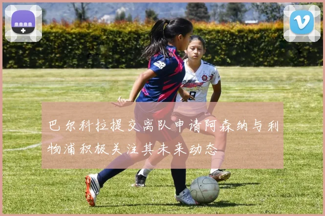 巴尔科拉提交离队申请阿森纳与利物浦积极关注其未来动态
