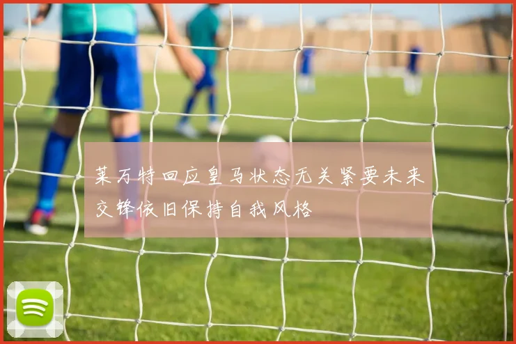 莱万特回应皇马状态无关紧要未来交锋依旧保持自我风格